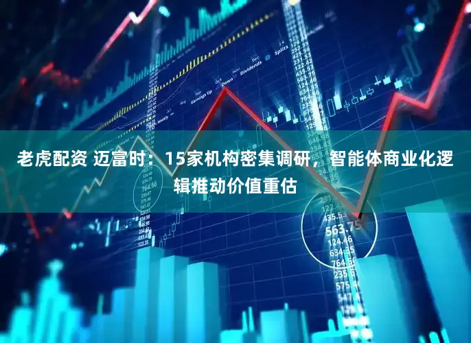 老虎配资 迈富时：15家机构密集调研，智能体商业化逻辑推动价值重估
