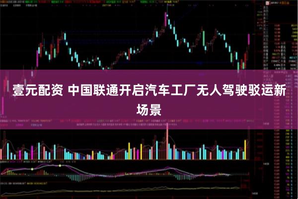壹元配资 中国联通开启汽车工厂无人驾驶驳运新场景