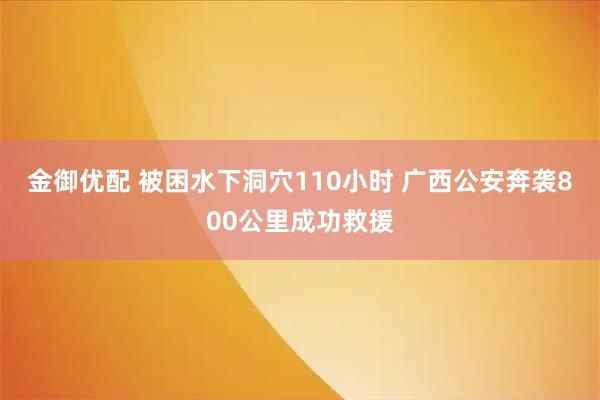 金御优配 被困水下洞穴110小时 广西公安奔袭800公里成功救援
