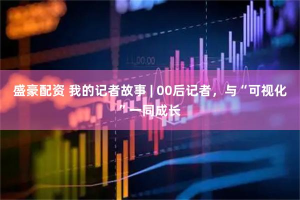 盛豪配资 我的记者故事 | 00后记者，与“可视化”一同成长