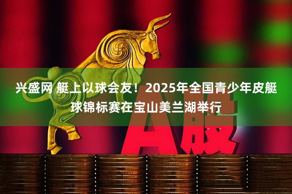 兴盛网 艇上以球会友！2025年全国青少年皮艇球锦标赛在宝山美兰湖举行