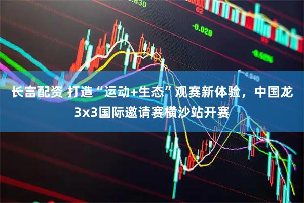 长富配资 打造“运动+生态”观赛新体验，中国龙3x3国际邀请赛横沙站开赛