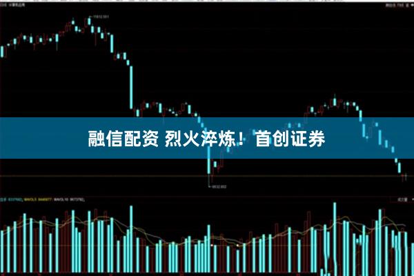融信配资 烈火淬炼！首创证券