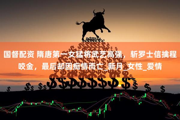 国督配资 隋唐第一女猛将武艺高强，斩罗士信擒程咬金，最后却因痴情而亡_新月_女性_爱情