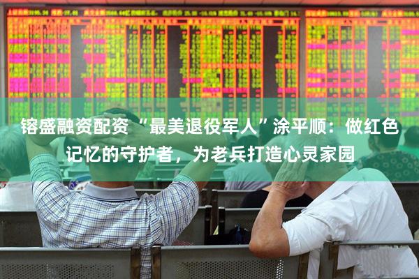 镕盛融资配资 “最美退役军人”涂平顺：做红色记忆的守护者，为老兵打造心灵家园