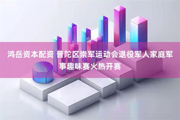 鸿岳资本配资 普陀区崇军运动会退役军人家庭军事趣味赛火热开赛