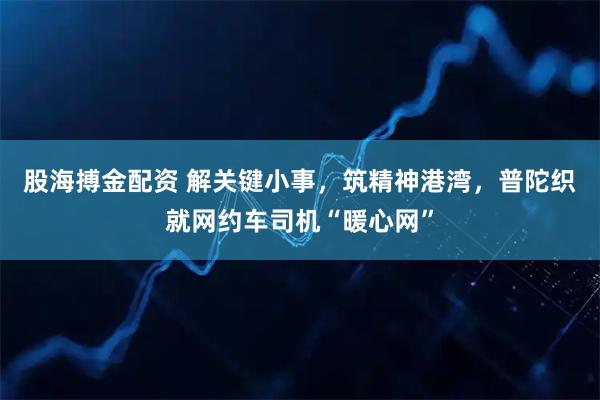 股海搏金配资 解关键小事，筑精神港湾，普陀织就网约车司机“暖心网”
