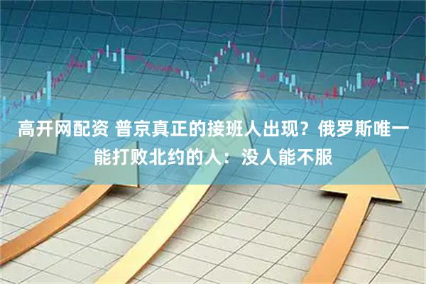高开网配资 普京真正的接班人出现？俄罗斯唯一能打败北约的人：没人能不服