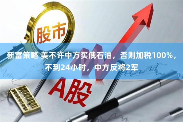 新富策略 美不许中方买俄石油，否则加税100%，不到24小时，中方反将2军