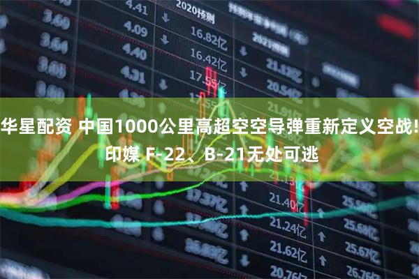 华星配资 中国1000公里高超空空导弹重新定义空战! 印媒 F-22、B-21无处可逃