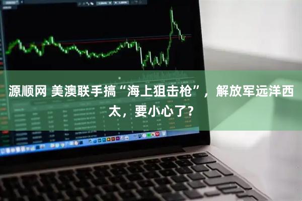 源顺网 美澳联手搞“海上狙击枪”，解放军远洋西太，要小心了？