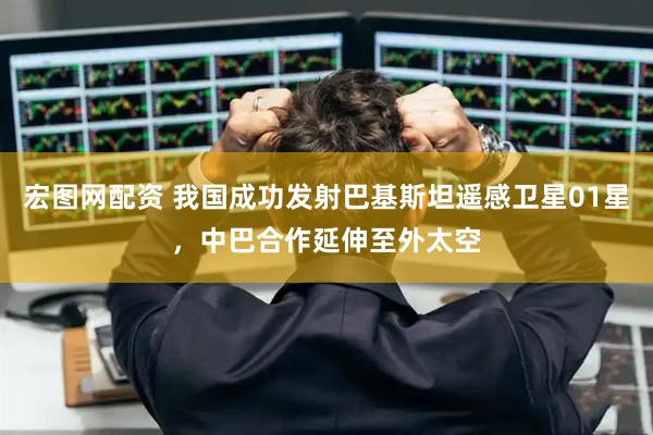 宏图网配资 我国成功发射巴基斯坦遥感卫星01星，中巴合作延伸至外太空