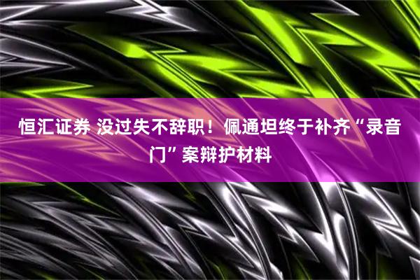 恒汇证券 没过失不辞职！佩通坦终于补齐“录音门”案辩护材料