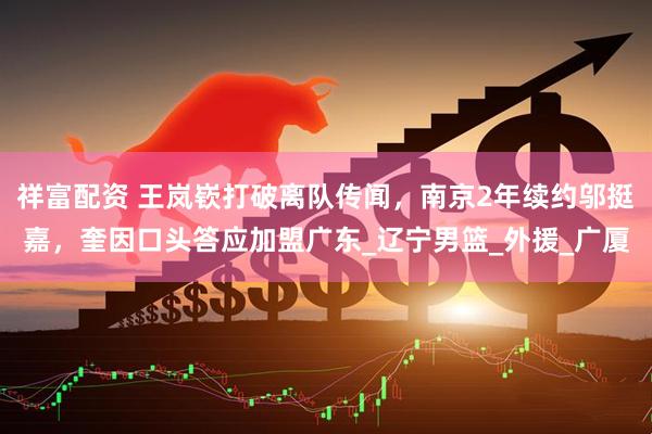 祥富配资 王岚嵚打破离队传闻，南京2年续约邬挺嘉，奎因口头答应加盟广东_辽宁男篮_外援_广厦