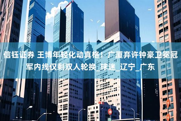 信钰证券 王博年轻化动真格！广厦弃许钟豪卫冕冠军内线仅剩双人轮换_球迷_辽宁_广东