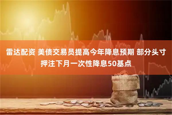 雷达配资 美债交易员提高今年降息预期 部分头寸押注下月一次性降息50基点