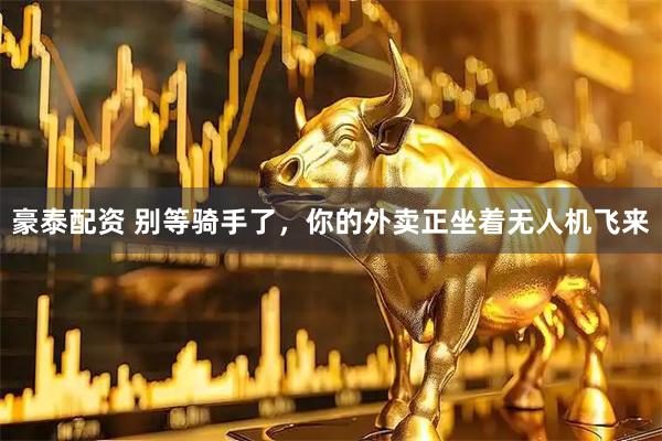 豪泰配资 别等骑手了，你的外卖正坐着无人机飞来