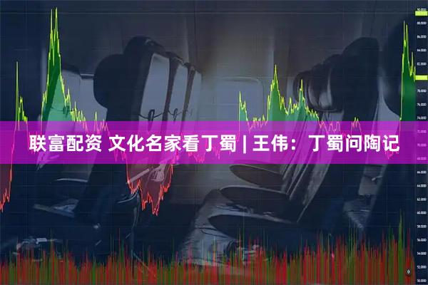 联富配资 文化名家看丁蜀 | 王伟：丁蜀问陶记