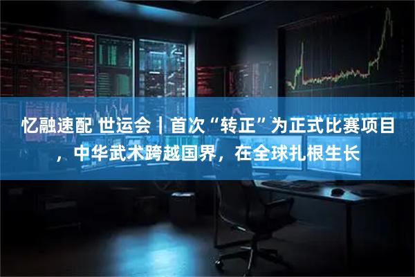 忆融速配 世运会｜首次“转正”为正式比赛项目，中华武术跨越国界，在全球扎根生长