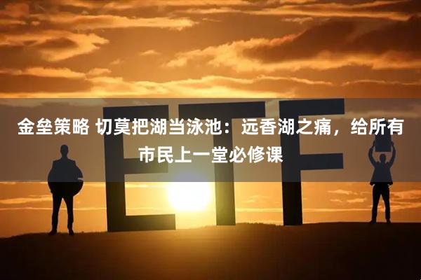 金垒策略 切莫把湖当泳池：远香湖之痛，给所有市民上一堂必修课