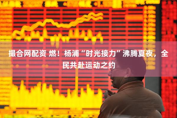 撮合网配资 燃！杨浦“时光接力”沸腾夏夜，全民共赴运动之约
