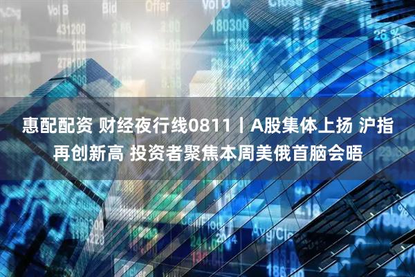 惠配配资 财经夜行线0811丨A股集体上扬 沪指再创新高 投资者聚焦本周美俄首脑会晤