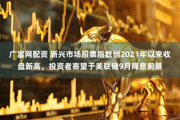 广富网配资 新兴市场股票指数创2021年以来收盘新高，投资者寄望于美联储9月降息前景