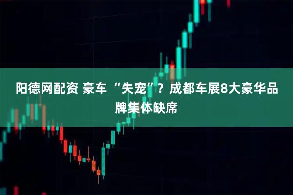 阳德网配资 豪车 “失宠”？成都车展8大豪华品牌集体缺席