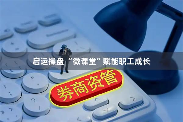 启运操盘 “微课堂”赋能职工成长