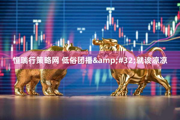 恒瑞行策略网 低俗团播&#32;就该凉凉