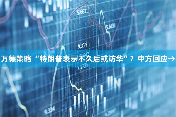 万德策略 “特朗普表示不久后或访华”？中方回应→