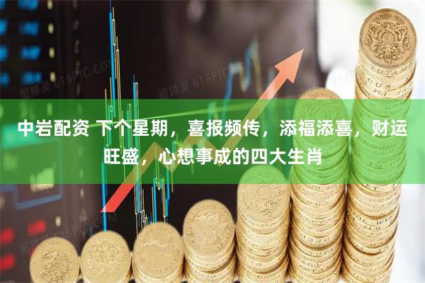 中岩配资 下个星期，喜报频传，添福添喜，财运旺盛，心想事成的四大生肖