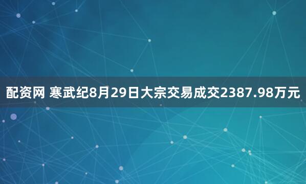 配资网 寒武纪8月29日大宗交易成交2387.98万元
