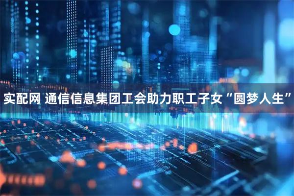 实配网 通信信息集团工会助力职工子女“圆梦人生”