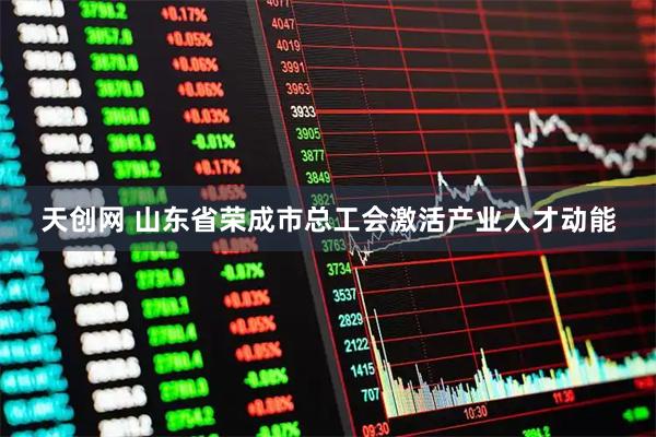 天创网 山东省荣成市总工会激活产业人才动能