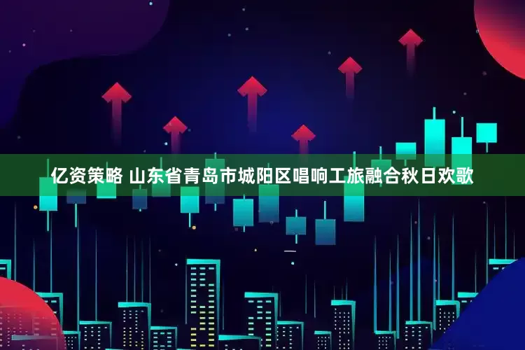 亿资策略 山东省青岛市城阳区唱响工旅融合秋日欢歌