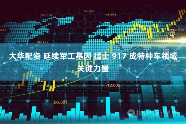 大华配资 延续军工基因 猛士 917 成特种车领域关键力量
