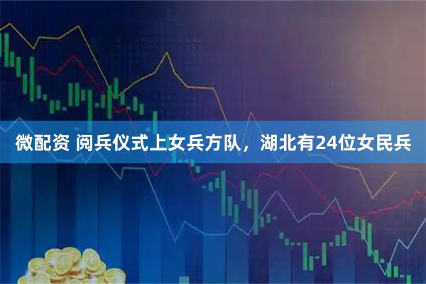 微配资 阅兵仪式上女兵方队，湖北有24位女民兵