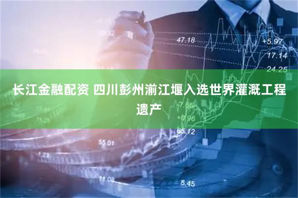 长江金融配资 四川彭州湔江堰入选世界灌溉工程遗产