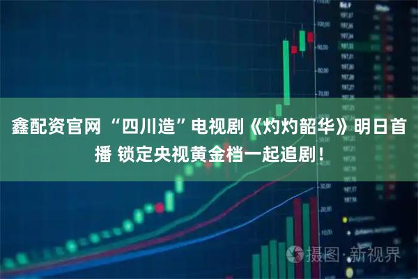 鑫配资官网 “四川造”电视剧《灼灼韶华》明日首播 锁定央视黄金档一起追剧！
