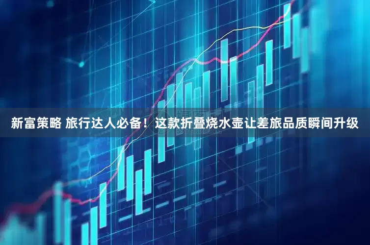 新富策略 旅行达人必备！这款折叠烧水壶让差旅品质瞬间升级