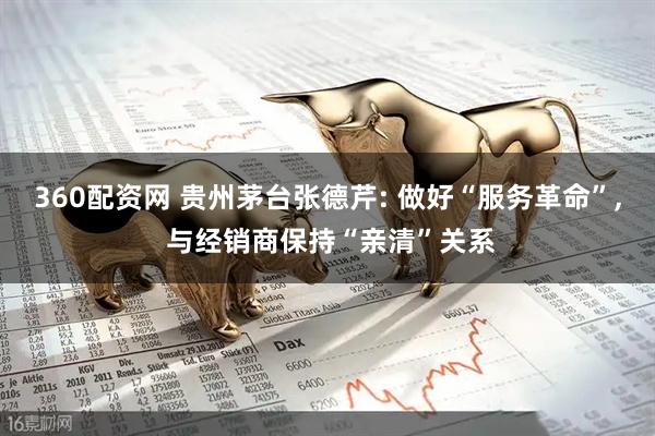 360配资网 贵州茅台张德芹: 做好“服务革命”, 与经销商保持“亲清”关系