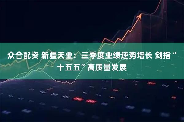 众合配资 新疆天业：三季度业绩逆势增长 剑指“十五五”高质量发展