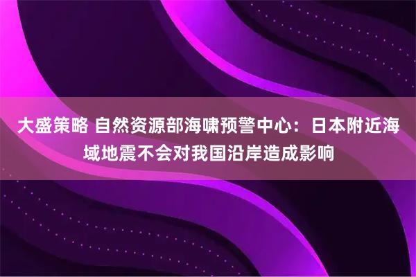 大盛策略 自然资源部海啸预警中心：日本附近海域地震不会对我国沿岸造成影响