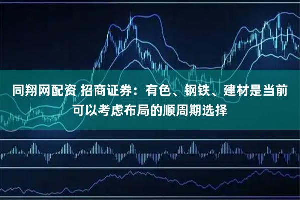 同翔网配资 招商证券：有色、钢铁、建材是当前可以考虑布局的顺周期选择
