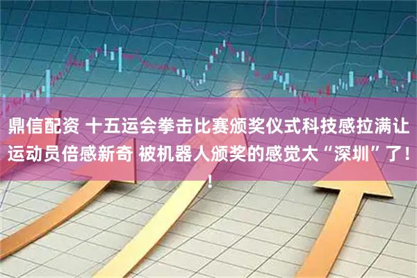 鼎信配资 十五运会拳击比赛颁奖仪式科技感拉满让运动员倍感新奇 被机器人颁奖的感觉太“深圳”了！