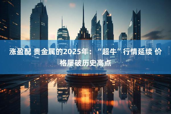 涨盈配 贵金属的2025年：“超牛”行情延续 价格屡破历史高点