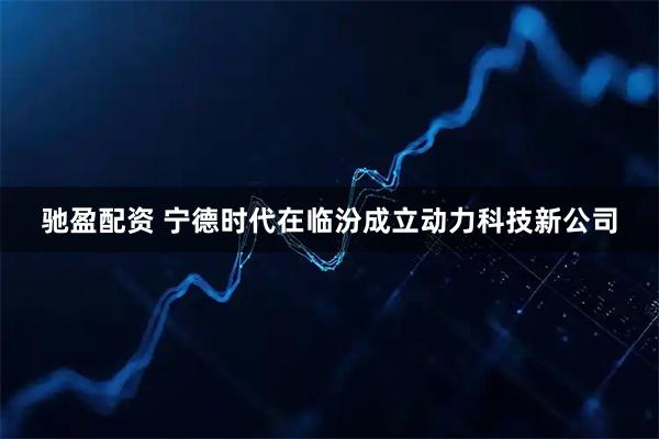 驰盈配资 宁德时代在临汾成立动力科技新公司