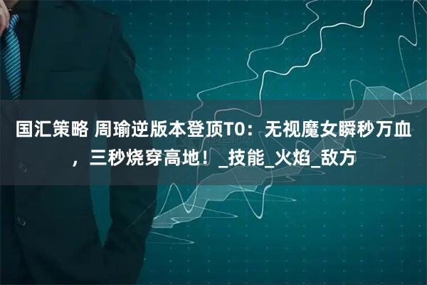 国汇策略 周瑜逆版本登顶T0：无视魔女瞬秒万血，三秒烧穿高地！_技能_火焰_敌方