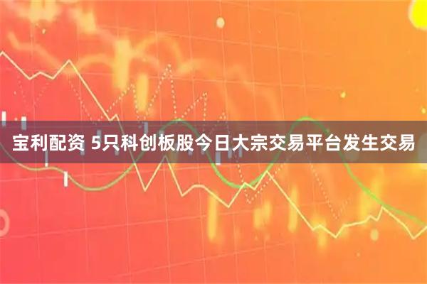 宝利配资 5只科创板股今日大宗交易平台发生交易